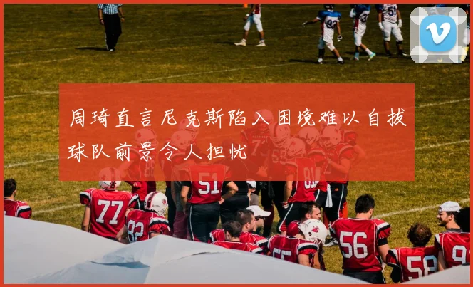 周琦直言尼克斯陷入困境难以自拔球队前景令人担忧