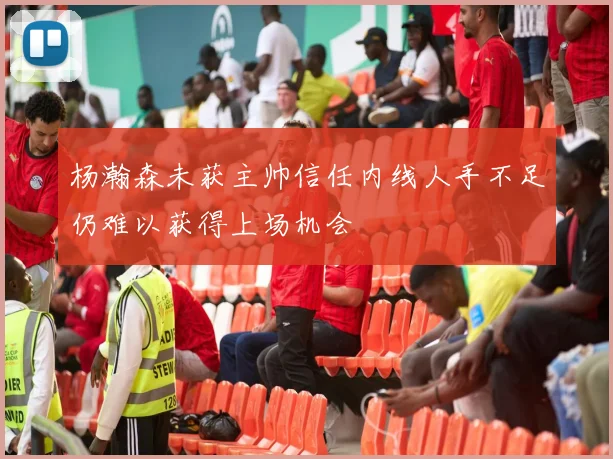 杨瀚森未获主帅信任内线人手不足仍难以获得上场机会