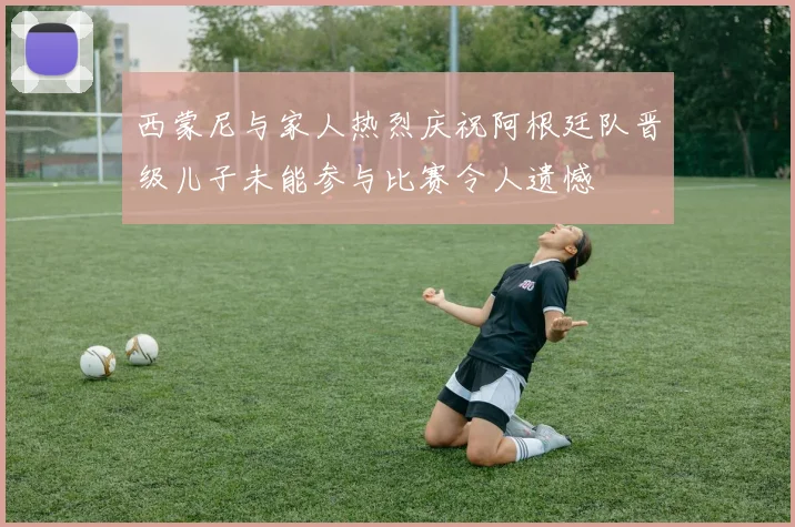 西蒙尼与家人热烈庆祝阿根廷队晋级儿子未能参与比赛令人遗憾