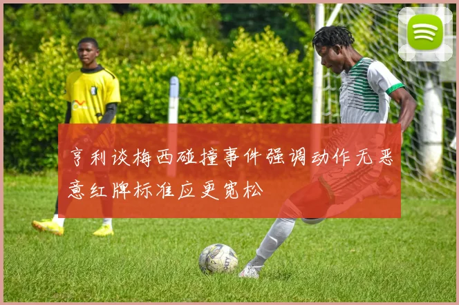 亨利谈梅西碰撞事件强调动作无恶意红牌标准应更宽松