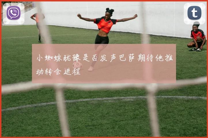 小蜘蛛犹豫是否发声巴萨期待他推动转会进程