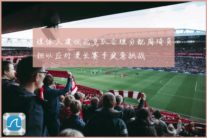 媒体人建议北京队合理分配周琦负担以应对漫长赛季疲惫挑战