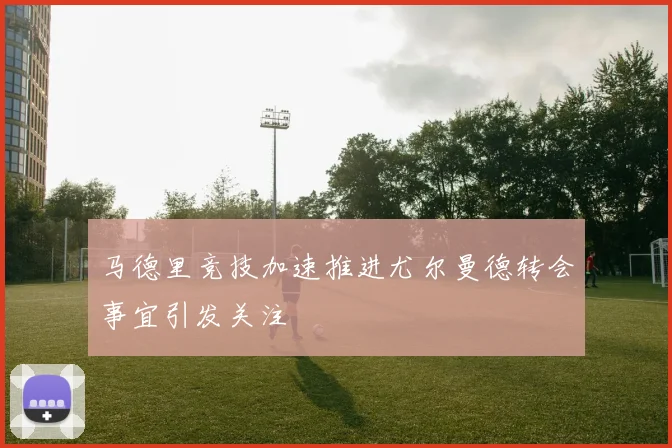 马德里竞技加速推进尤尔曼德转会事宜引发关注