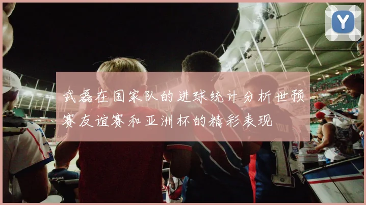 武磊在国家队的进球统计分析世预赛友谊赛和亚洲杯的精彩表现