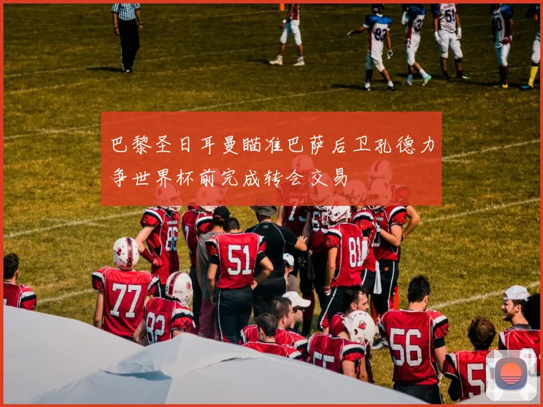 巴黎圣日耳曼瞄准巴萨后卫孔德力争世界杯前完成转会交易