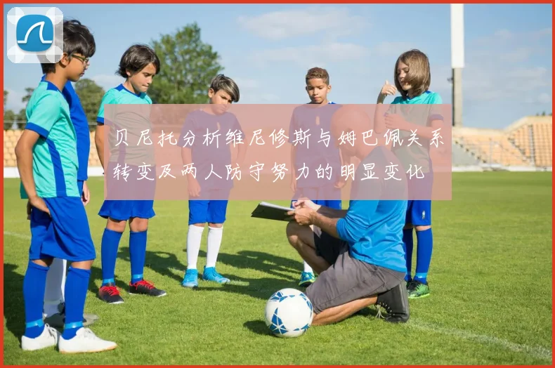 贝尼托分析维尼修斯与姆巴佩关系转变及两人防守努力的明显变化