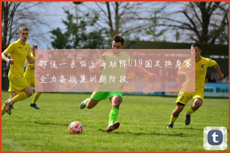 邵佳一亲临上海助阵U19国足热身赛全力备战集训新阶段