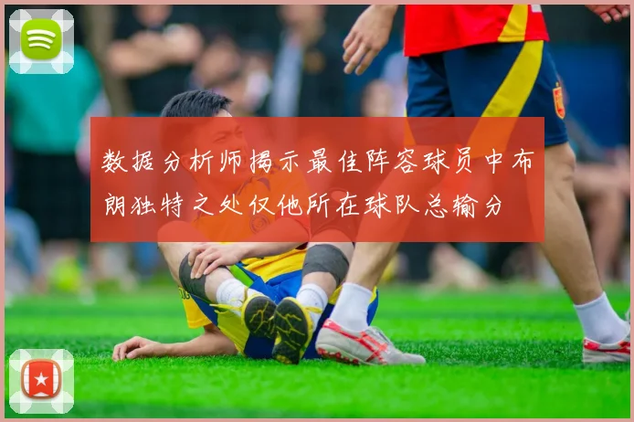 数据分析师揭示最佳阵容球员中布朗独特之处仅他所在球队总输分