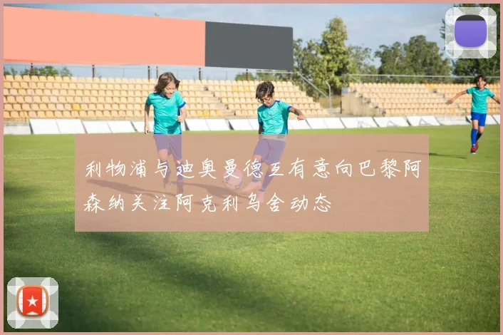 利物浦与迪奥曼德互有意向巴黎阿森纳关注阿克利乌舍动态