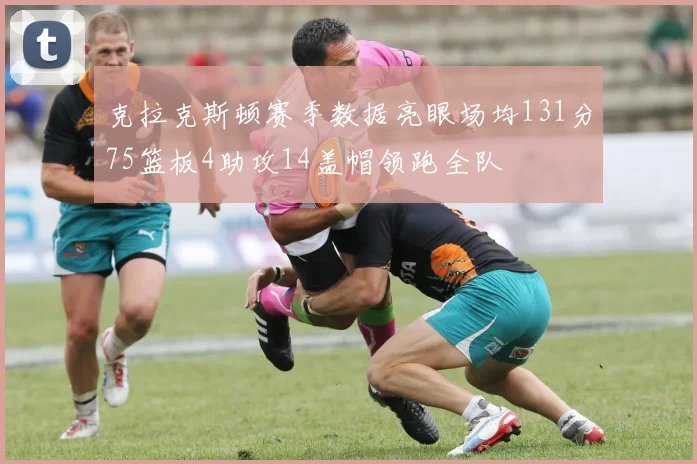克拉克斯顿赛季数据亮眼场均131分75篮板4助攻14盖帽领跑全队