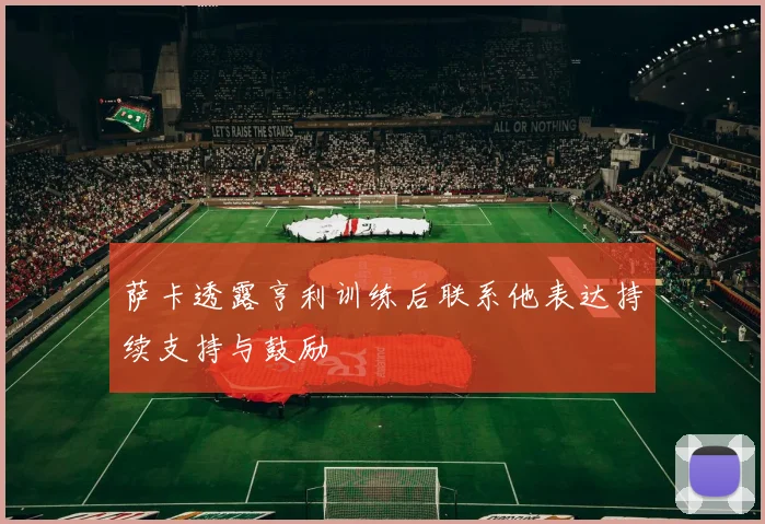 萨卡透露亨利训练后联系他表达持续支持与鼓励