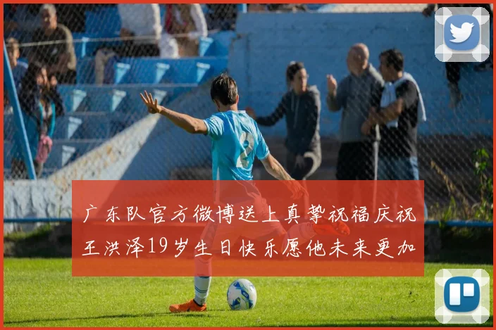 广东队官方微博送上真挚祝福庆祝王洪泽19岁生日快乐愿他未来更加辉煌