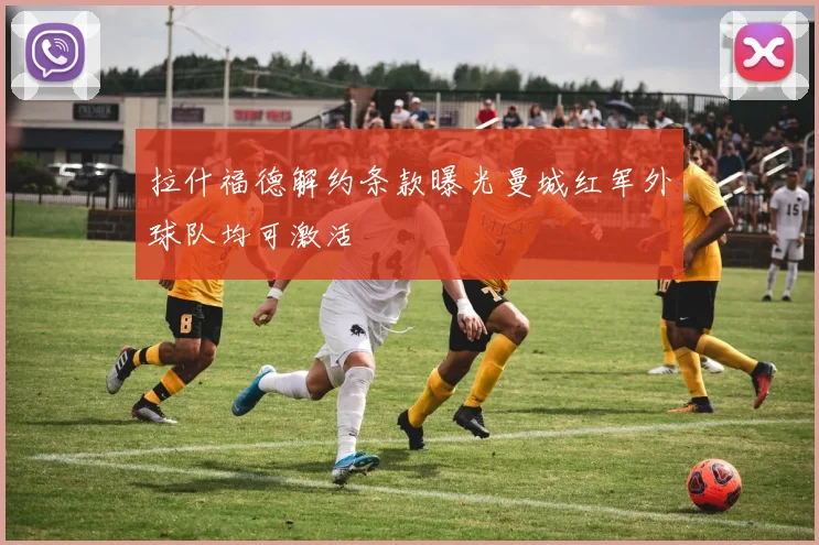 拉什福德解约条款曝光曼城红军外球队均可激活