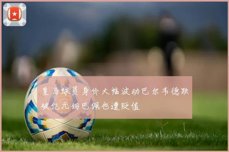 皇马球员身价大幅波动巴尔韦德跌破亿元姆巴佩也遭贬值