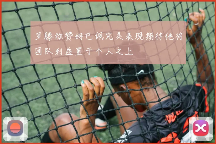 罗滕称赞姆巴佩完美表现期待他将团队利益置于个人之上