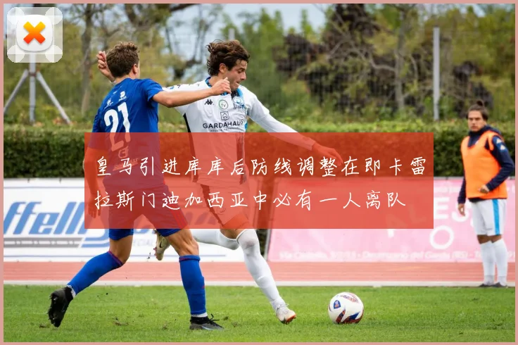 皇马引进库库后防线调整在即卡雷拉斯门迪加西亚中必有一人离队