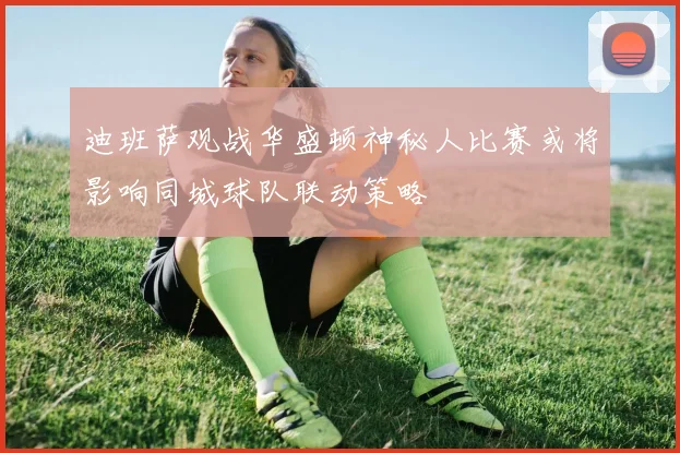 迪班萨观战华盛顿神秘人比赛或将影响同城球队联动策略