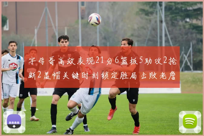 字母哥高效表现21分6篮板5助攻2抢断2盖帽关键时刻锁定胜局击败老詹