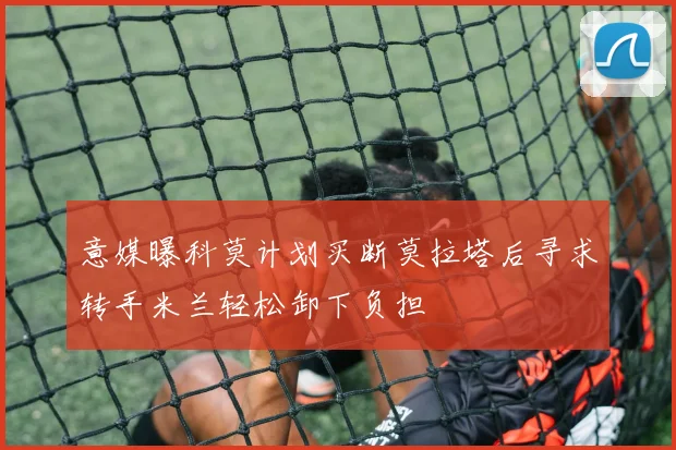 意媒曝科莫计划买断莫拉塔后寻求转手米兰轻松卸下负担