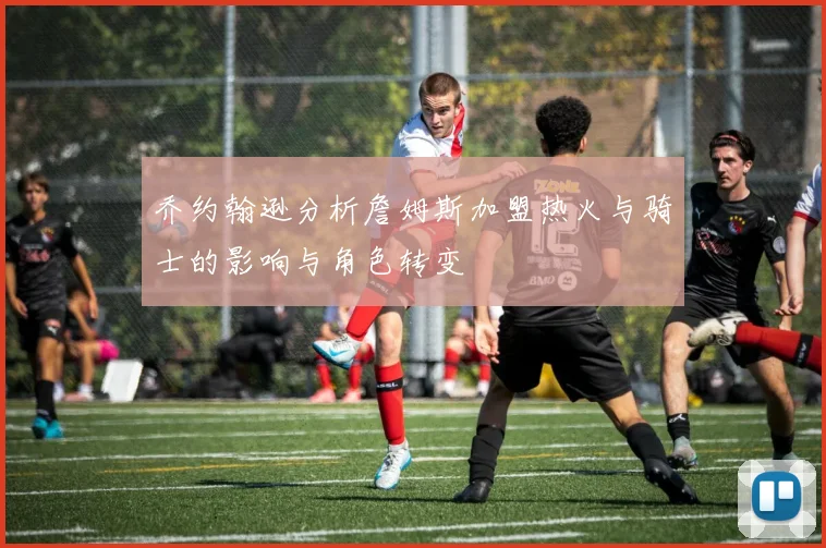 乔约翰逊分析詹姆斯加盟热火与骑士的影响与角色转变