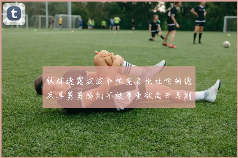铁林透露波波和帕克言论让伦纳德及其舅舅感到不被尊重欲离开马刺