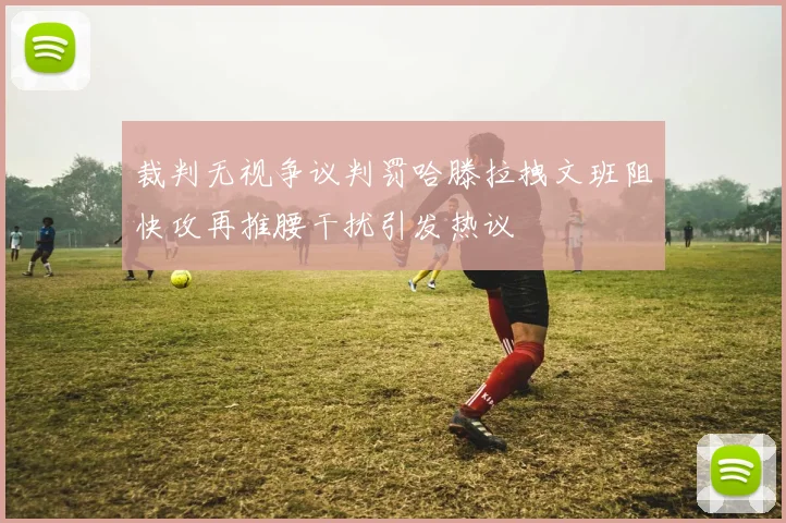 裁判无视争议判罚哈滕拉拽文班阻快攻再推腰干扰引发热议