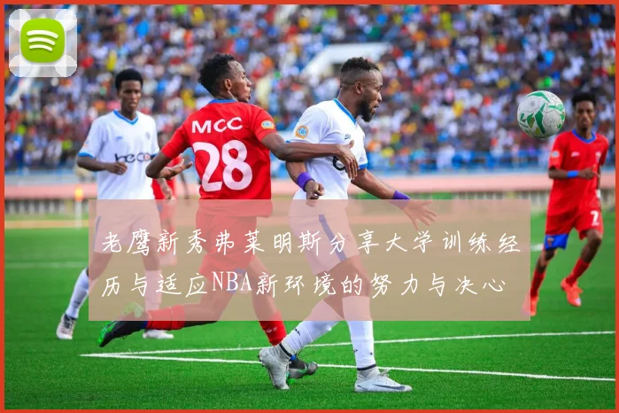 老鹰新秀弗莱明斯分享大学训练经历与适应NBA新环境的努力与决心