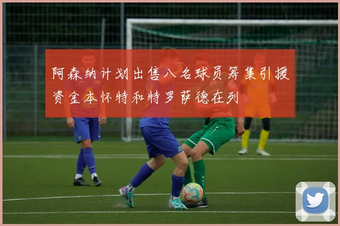 阿森纳计划出售八名球员筹集引援资金本怀特和特罗萨德在列